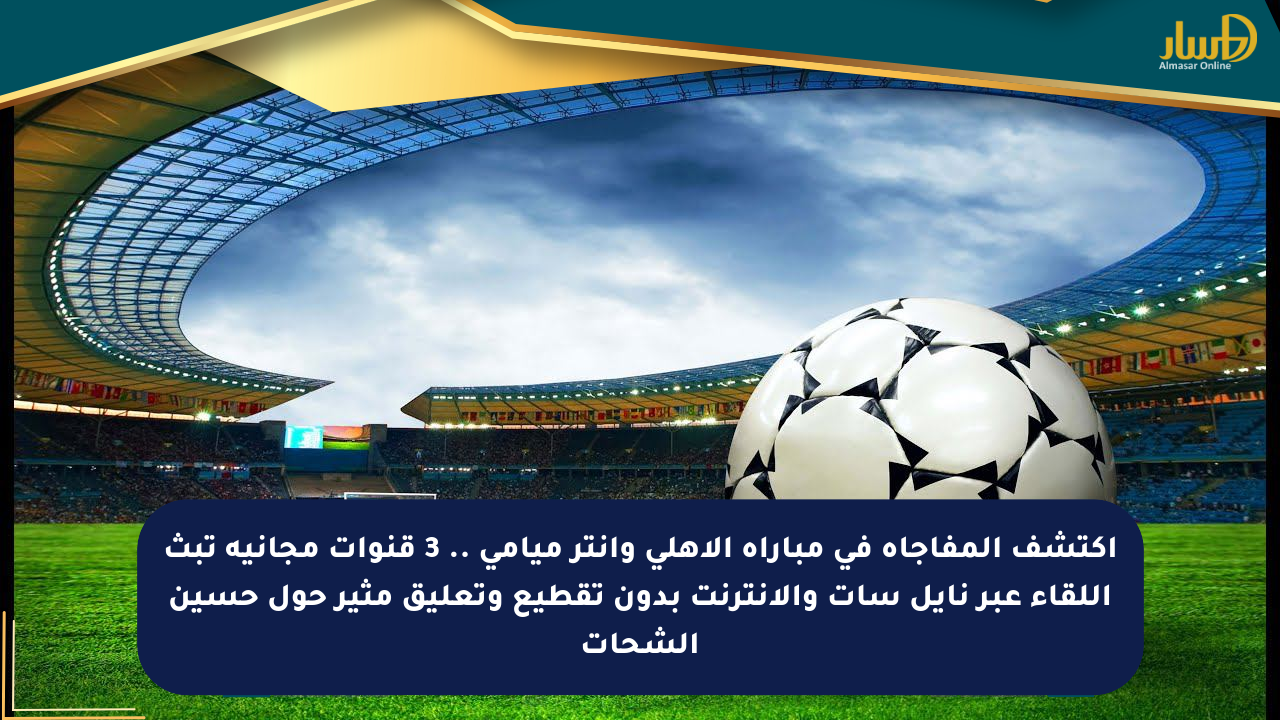 اكتشف المفاجأة في مباراة الأهلي وإنتر ميامي .. 3 قنوات مجانية تبث اللقاء عبر نايل سات والإنترنت بدون تقطيع وتعليق مثير حول حسين الشحات